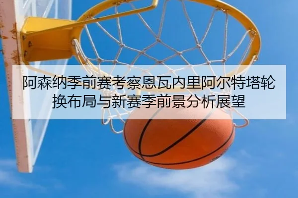 阿森纳季前赛考察恩瓦内里阿尔特塔轮换布局与新赛季前景分析展望
